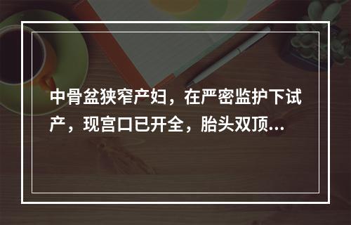 中骨盆狭窄产妇，在严密监护下试产，现宫口已开全，胎头双顶径达