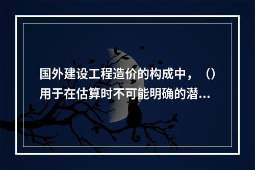 国外建设工程造价的构成中，（）用于在估算时不可能明确的潜在项