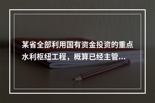 某省全部利用国有资金投资的重点水利枢纽工程，概算已经主管部门