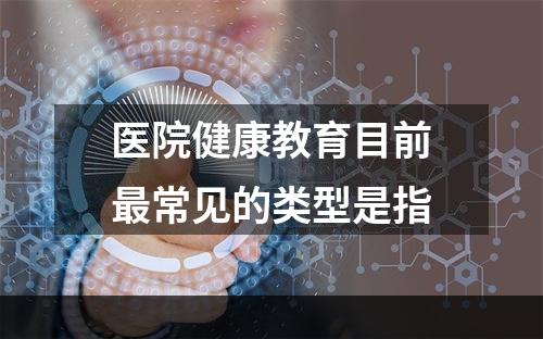 医院健康教育目前最常见的类型是指