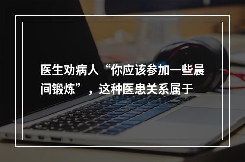 医生劝病人“你应该参加一些晨间锻炼”，这种医患关系属于