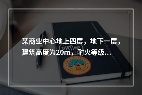 某商业中心地上四层，地下一层，建筑高度为20m，耐火等级一级