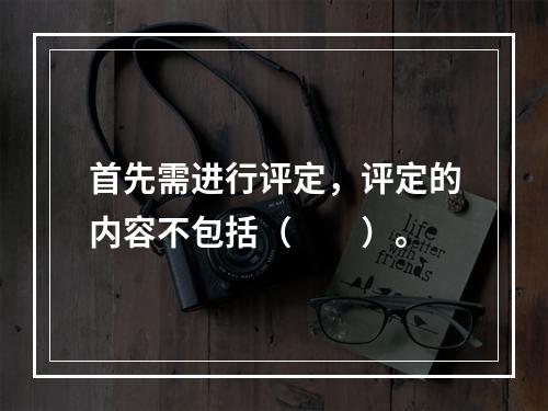 首先需进行评定，评定的内容不包括（　　）。