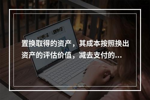 置换取得的资产，其成本按照换出资产的评估价值，减去支付的补价