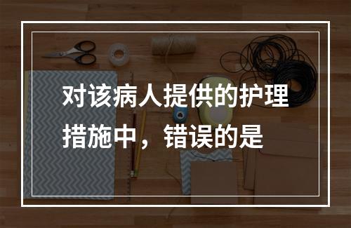 对该病人提供的护理措施中，错误的是