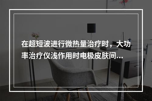 在超短波进行微热量治疗时，大功率治疗仪浅作用时电极皮肤间隙