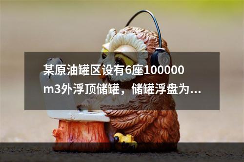 某原油罐区设有6座100000m3外浮顶储罐，储罐浮盘为钢制