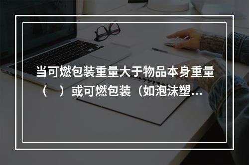 当可燃包装重量大于物品本身重量（　）或可燃包装（如泡沫塑料等