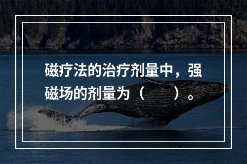 磁疗法的治疗剂量中，强磁场的剂量为（　　）。