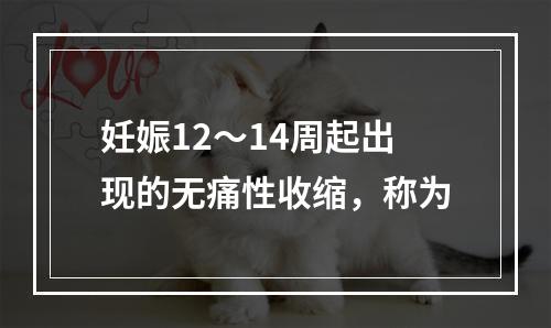 妊娠12～14周起出现的无痛性收缩，称为