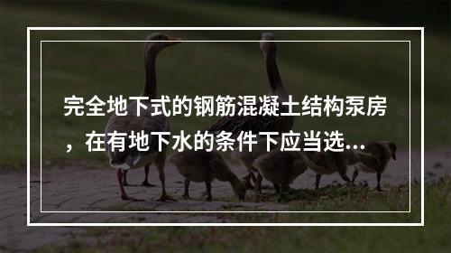 完全地下式的钢筋混凝土结构泵房，在有地下水的条件下应当选择下