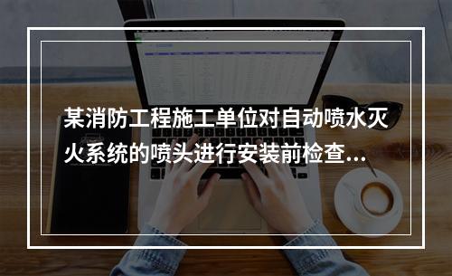 某消防工程施工单位对自动喷水灭火系统的喷头进行安装前检查。根