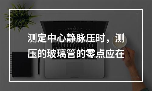 测定中心静脉压时，测压的玻璃管的零点应在