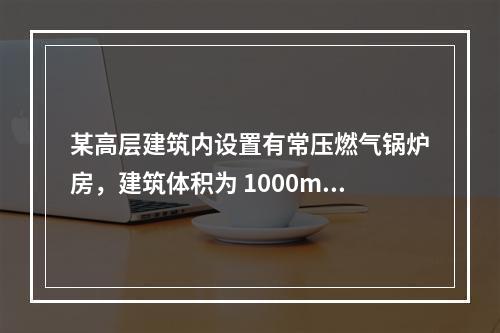 某高层建筑内设置有常压燃气锅炉房，建筑体积为 1000m3，