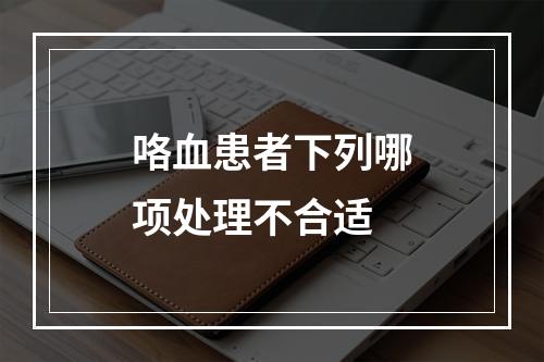 咯血患者下列哪项处理不合适