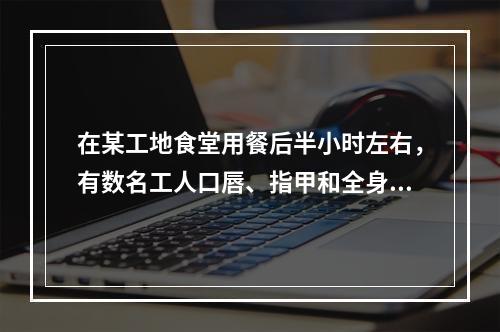 在某工地食堂用餐后半小时左右，有数名工人口唇、指甲和全身皮肤