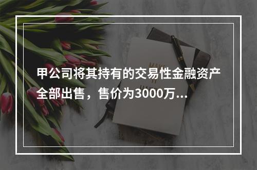 甲公司将其持有的交易性金融资产全部出售，售价为3000万元；