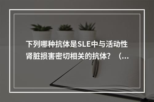 下列哪种抗体是SLE中与活动性肾脏损害密切相关的抗体？（　　