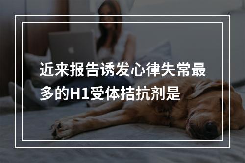 近来报告诱发心律失常最多的H1受体拮抗剂是