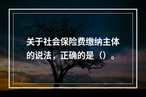 关于社会保险费缴纳主体的说法，正确的是（）。