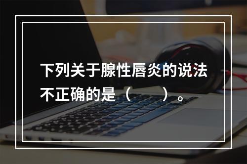 下列关于腺性唇炎的说法不正确的是（　　）。