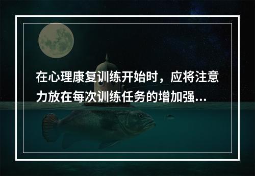 在心理康复训练开始时，应将注意力放在每次训练任务的增加强度