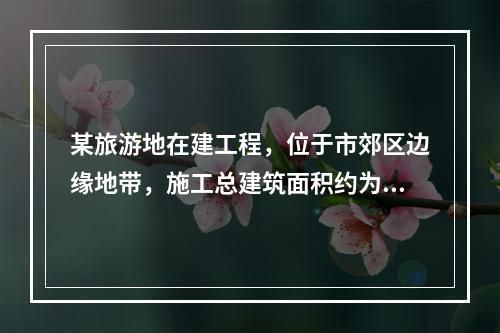 某旅游地在建工程，位于市郊区边缘地带，施工总建筑面积约为12