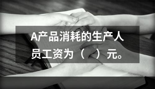 A产品消耗的生产人员工资为（　）元。