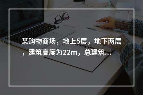 某购物商场，地上5层，地下两层，建筑高度为22m，总建筑面积