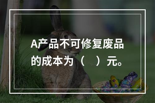 A产品不可修复废品的成本为（　）元。