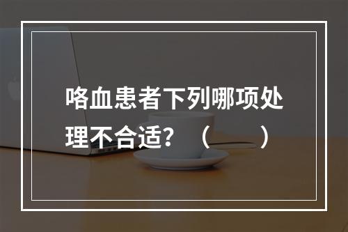 咯血患者下列哪项处理不合适？（　　）