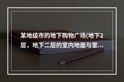 某地级市的地下购物广场(地下2层，地下二层的室内地面与室外出