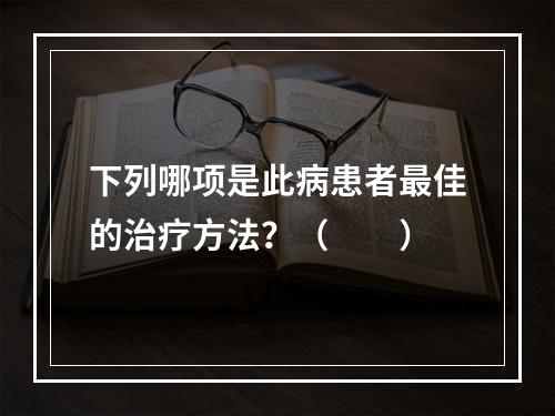 下列哪项是此病患者最佳的治疗方法？（　　）