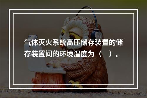 气体灭火系统高压储存装置的储存装置间的环境温度为（　）。