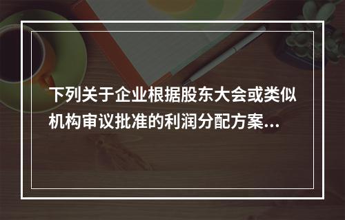 下列关于企业根据股东大会或类似机构审议批准的利润分配方案，确