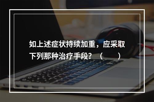 如上述症状持续加重，应采取下列那种治疗手段？（　　）