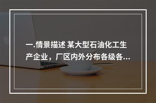 一.情景描述 某大型石油化工生产企业，厂区内外分布各级各类油