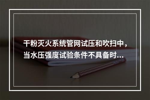 干粉灭火系统管网试压和吹扫中，当水压强度试验条件不具备时，可