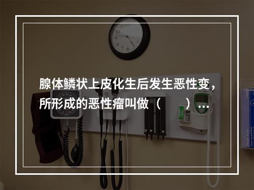 腺体鳞状上皮化生后发生恶性变，所形成的恶性瘤叫做（　　）。