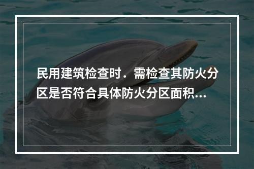 民用建筑检查时．需检查其防火分区是否符合具体防火分区面积的要