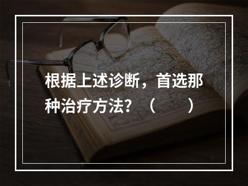 根据上述诊断，首选那种治疗方法？（　　）