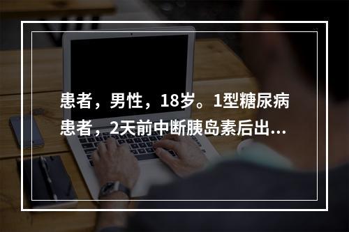 患者，男性，18岁。1型糖尿病患者，2天前中断胰岛素后出现昏