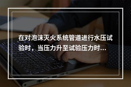 在对泡沫灭火系统管道进行水压试验时，当压力升至试验压力时，稳