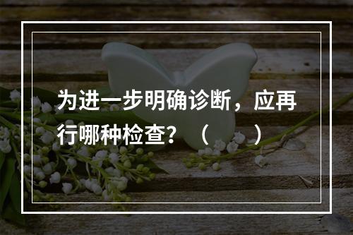 为进一步明确诊断，应再行哪种检查？（　　）