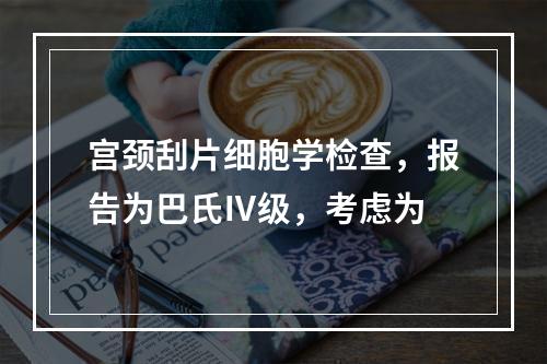 宫颈刮片细胞学检查，报告为巴氏Ⅳ级，考虑为