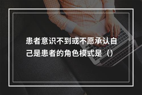 患者意识不到或不愿承认自己是患者的角色模式是（）