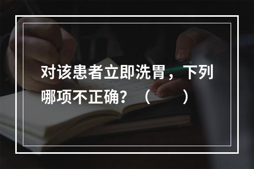 对该患者立即洗胃，下列哪项不正确？（　　）