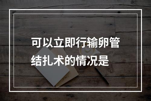 可以立即行输卵管结扎术的情况是