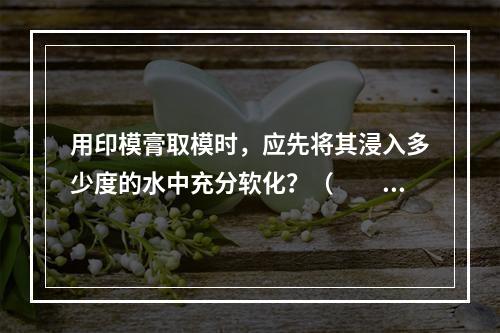 用印模膏取模时，应先将其浸入多少度的水中充分软化？（　　）