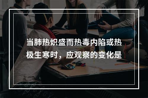 当肺热炽盛而热毒内陷或热极生寒时，应观察的变化是